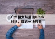 开云体育平台APP-包含广州恒大与釜山IPark对抗，双方一决胜负的词条